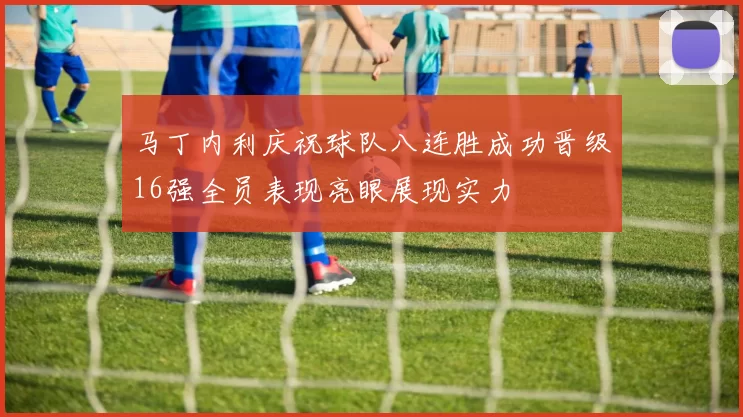 马丁内利庆祝球队八连胜成功晋级16强全员表现亮眼展现实力