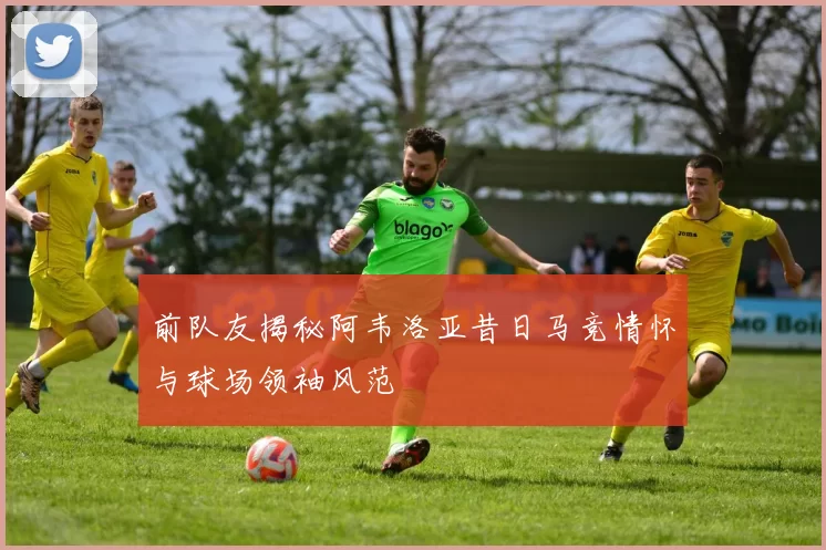 前队友揭秘阿韦洛亚昔日马竞情怀与球场领袖风范