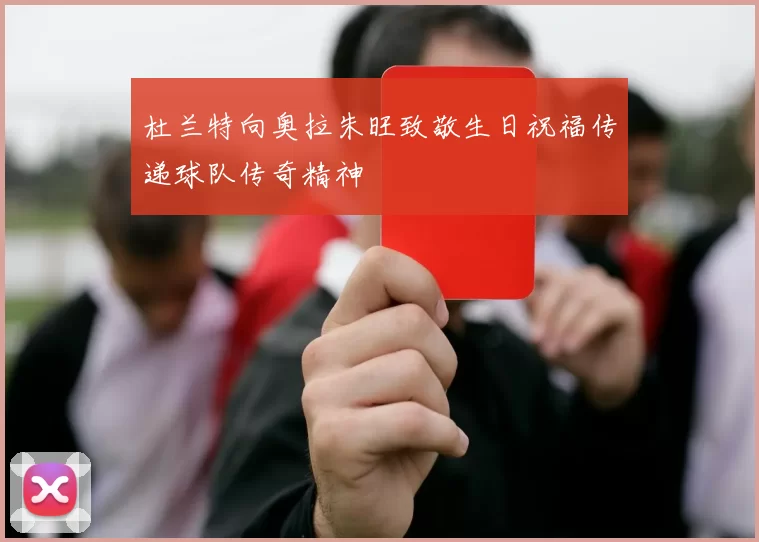 杜兰特向奥拉朱旺致敬生日祝福传递球队传奇精神