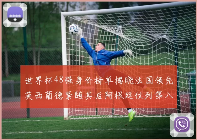 世界杯48强身价榜单揭晓法国领先英西葡德紧随其后阿根廷位列第八
