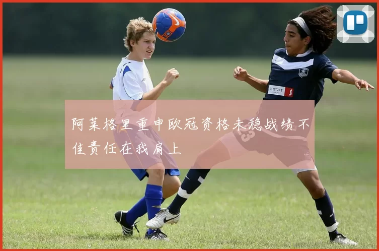 阿莱格里重申欧冠资格未稳战绩不佳责任在我肩上